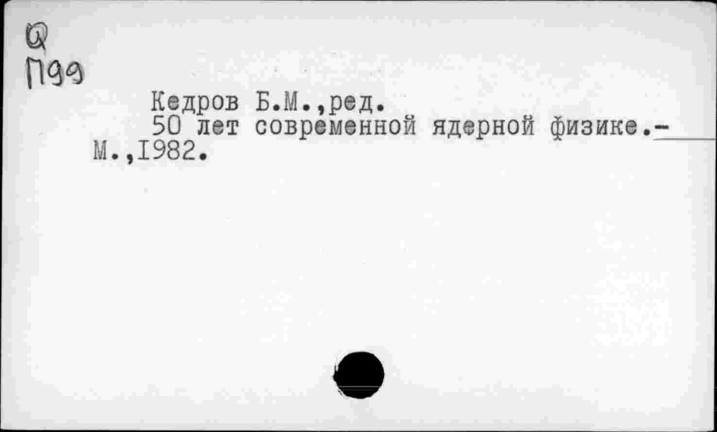 ﻿(ж
Кедров Б.М.,ред.
50 лет современной ядерной физике. М.,1982.